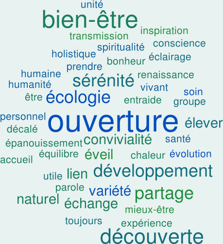 Ouverture, bien-être, découverte, partage, écologie, sérénité, lien, naturel, éveil, développement, élever, échange, convivialité, variété, entraide, mieux être, inspiration, développement personnel, parole, transmission, accueil, groupe, renaissance, prendre soin, holistique, spiritualité, équilibre, éclairage, conscience, expérience, humanité, épanouissement, chaleur humaine, décalé, toujours utile, santé, bonheur, évolution, unité, être, vivant